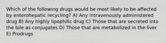 Which of the following drugs would be most likely to be affected by enterohepatic recycling? A) Any intravenously administered drug B) Any highly lipophilic drug C) Those that are secreted into the bile as conjugates D) Those that are metabolized in the liver E) Prodrugs