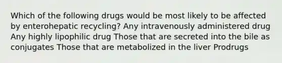 Which of the following drugs would be most likely to be affected by enterohepatic recycling? Any intravenously administered drug Any highly lipophilic drug Those that are secreted into the bile as conjugates Those that are metabolized in the liver Prodrugs