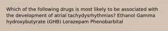 Which of the following drugs is most likely to be associated with the development of atrial tachydysrhythmias? Ethanol Gamma hydroxybutyrate (GHB) Lorazepam Phenobarbital