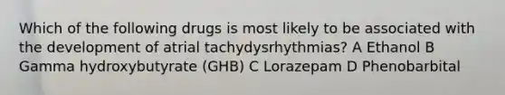 Which of the following drugs is most likely to be associated with the development of atrial tachydysrhythmias? A Ethanol B Gamma hydroxybutyrate (GHB) C Lorazepam D Phenobarbital