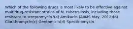 Which of the following drugs is most likely to be effective against multidrug-resistant strains of M. tuberculosis, including those resistant to streptomycin?(a) Amikacin (AIIMS May, 2012)(b) Clarithromycin(c) Gentamicin(d) Spectinomycin