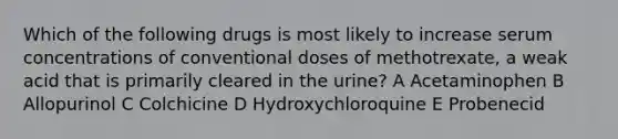 Which of the following drugs is most likely to increase serum concentrations of conventional doses of methotrexate, a weak acid that is primarily cleared in the urine? A Acetaminophen B Allopurinol C Colchicine D Hydroxychloroquine E Probenecid