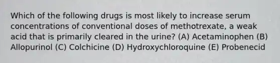 Which of the following drugs is most likely to increase serum concentrations of conventional doses of methotrexate, a weak acid that is primarily cleared in the urine? (A) Acetaminophen (B) Allopurinol (C) Colchicine (D) Hydroxychloroquine (E) Probenecid