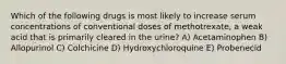 Which of the following drugs is most likely to increase serum concentrations of conventional doses of methotrexate, a weak acid that is primarily cleared in the urine? A) Acetaminophen B) Allopurinol C) Colchicine D) Hydroxychloroquine E) Probenecid