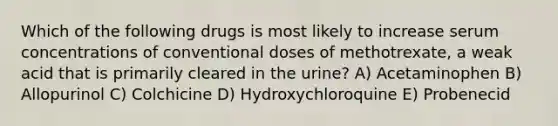 Which of the following drugs is most likely to increase serum concentrations of conventional doses of methotrexate, a weak acid that is primarily cleared in the urine? A) Acetaminophen B) Allopurinol C) Colchicine D) Hydroxychloroquine E) Probenecid