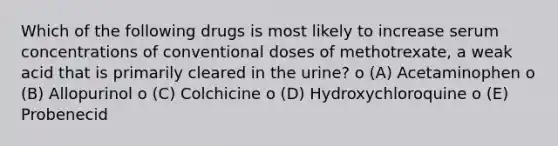 Which of the following drugs is most likely to increase serum concentrations of conventional doses of methotrexate, a weak acid that is primarily cleared in the urine? o (A) Acetaminophen o (B) Allopurinol o (C) Colchicine o (D) Hydroxychloroquine o (E) Probenecid