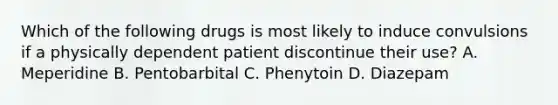 Which of the following drugs is most likely to induce convulsions if a physically dependent patient discontinue their use? A. Meperidine B. Pentobarbital C. Phenytoin D. Diazepam