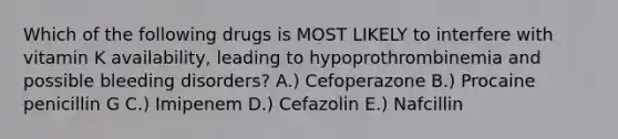 Which of the following drugs is MOST LIKELY to interfere with vitamin K availability, leading to hypoprothrombinemia and possible bleeding disorders? A.) Cefoperazone B.) Procaine penicillin G C.) Imipenem D.) Cefazolin E.) Nafcillin