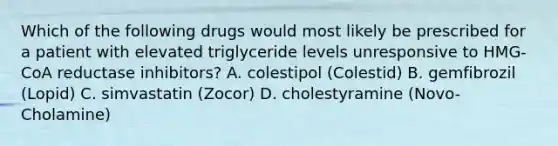 Which of the following drugs would most likely be prescribed for a patient with elevated triglyceride levels unresponsive to HMG-CoA reductase inhibitors? A. colestipol (Colestid) B. gemfibrozil (Lopid) C. simvastatin (Zocor) D. cholestyramine (Novo-Cholamine)