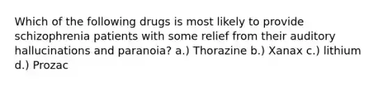 Which of the following drugs is most likely to provide schizophrenia patients with some relief from their auditory hallucinations and paranoia? a.) Thorazine b.) Xanax c.) lithium d.) Prozac