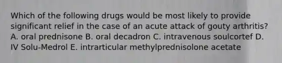 Which of the following drugs would be most likely to provide significant relief in the case of an acute attack of gouty arthritis? A. oral prednisone B. oral decadron C. intravenous soulcortef D. IV Solu-Medrol E. intrarticular methylprednisolone acetate