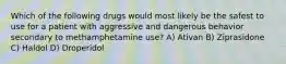 Which of the following drugs would most likely be the safest to use for a patient with aggressive and dangerous behavior secondary to methamphetamine use? A) Ativan B) Ziprasidone C) Haldol D) Droperidol