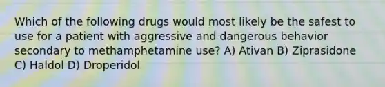 Which of the following drugs would most likely be the safest to use for a patient with aggressive and dangerous behavior secondary to methamphetamine use? A) Ativan B) Ziprasidone C) Haldol D) Droperidol