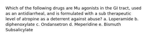 Which of the following drugs are Mu agonists in the GI tract, used as an antidiarrheal, and is formulated with a sub therapeutic level of atropine as a deterrent against abuse? a. Loperamide b. diphenoxylate c. Ondansetron d. Meperidine e. Bismuth Subsalicylate