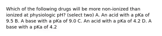 Which of the following drugs will be more non-ionized than ionized at physiologic pH? (select two) A. An acid with a pKa of 9.5 B. A base with a pKa of 9.0 C. An acid with a pKa of 4.2 D. A base with a pKa of 4.2