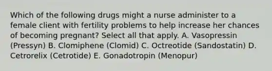 Which of the following drugs might a nurse administer to a female client with fertility problems to help increase her chances of becoming pregnant? Select all that apply. A. Vasopressin (Pressyn) B. Clomiphene (Clomid) C. Octreotide (Sandostatin) D. Cetrorelix (Cetrotide) E. Gonadotropin (Menopur)