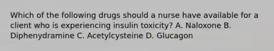 Which of the following drugs should a nurse have available for a client who is experiencing insulin toxicity? A. Naloxone B. Diphenydramine C. Acetylcysteine D. Glucagon