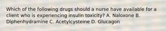 Which of the following drugs should a nurse have available for a client who is experiencing insulin toxicity? A. Naloxone B. Diphenhydramine C. Acetylcysteine D. Glucagon