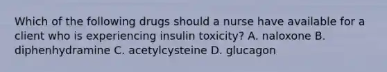 Which of the following drugs should a nurse have available for a client who is experiencing insulin toxicity? A. naloxone B. diphenhydramine C. acetylcysteine D. glucagon