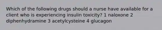 Which of the following drugs should a nurse have available for a client who is experiencing insulin toxicity? 1 naloxone 2 diphenhydramine 3 acetylcysteine 4 glucagon