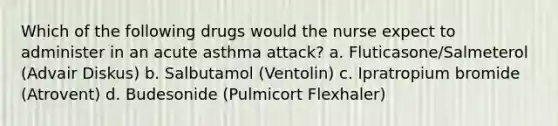 Which of the following drugs would the nurse expect to administer in an acute asthma attack? a. Fluticasone/Salmeterol (Advair Diskus) b. Salbutamol (Ventolin) c. Ipratropium bromide (Atrovent) d. Budesonide (Pulmicort Flexhaler)