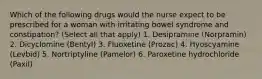 Which of the following drugs would the nurse expect to be prescribed for a woman with irritating bowel syndrome and constipation? (Select all that apply) 1. Desipramine (Norpramin) 2. Dicyclomine (Bentyl) 3. Fluoxetine (Prozac) 4. Hyoscyamine (Levbid) 5. Nortriptyline (Pamelor) 6. Paroxetine hydrochloride (Paxil)