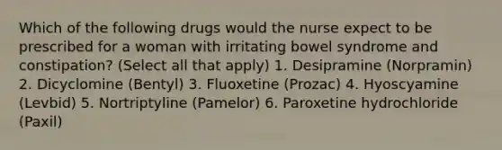 Which of the following drugs would the nurse expect to be prescribed for a woman with irritating bowel syndrome and constipation? (Select all that apply) 1. Desipramine (Norpramin) 2. Dicyclomine (Bentyl) 3. Fluoxetine (Prozac) 4. Hyoscyamine (Levbid) 5. Nortriptyline (Pamelor) 6. Paroxetine hydrochloride (Paxil)