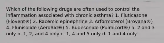 Which of the following drugs are often used to control the inflammation associated with chronic asthma? 1. Fluticasone (Flovent®) 2. Racemic epinephrine 3. Arformoterol (Brovana®) 4. Flunisolide (AeroBid®) 5. Budesonide (Pulmicort®) a. 2 and 3 only b. 1, 2, and 4 only c. 1, 4 and 5 only d. 1 and 4 only