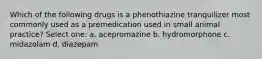 Which of the following drugs is a phenothiazine tranquilizer most commonly used as a premedication used in small animal practice? Select one: a. acepromazine b. hydromorphone c. midazolam d. diazepam