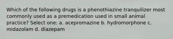 Which of the following drugs is a phenothiazine tranquilizer most commonly used as a premedication used in small animal practice? Select one: a. acepromazine b. hydromorphone c. midazolam d. diazepam