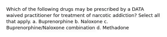 Which of the following drugs may be prescribed by a DATA waived practitioner for treatment of narcotic addiction? Select all that apply. a. Buprenorphine b. Naloxone c. Buprenorphine/Naloxone combination d. Methadone