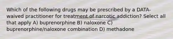 Which of the following drugs may be prescribed by a DATA-waived practitioner for treatment of narcotic addiction? Select all that apply A) buprenorphine B) naloxone C) buprenorphine/naloxone combination D) methadone