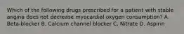 Which of the following drugs prescribed for a patient with stable angina does not decrease myocardial oxygen consumption? A. Beta-blocker B. Calcium channel blocker C. Nitrate D. Aspirin