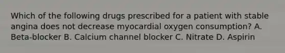 Which of the following drugs prescribed for a patient with stable angina does not decrease myocardial oxygen consumption? A. Beta-blocker B. Calcium channel blocker C. Nitrate D. Aspirin