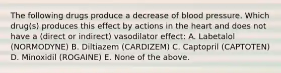 The following drugs produce a decrease of blood pressure. Which drug(s) produces this effect by actions in the heart and does not have a (direct or indirect) vasodilator effect: A. Labetalol (NORMODYNE) B. Diltiazem (CARDIZEM) C. Captopril (CAPTOTEN) D. Minoxidil (ROGAINE) E. None of the above.