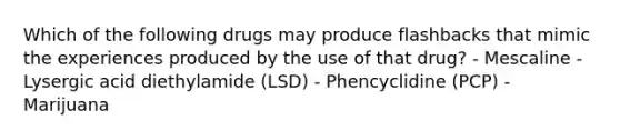 Which of the following drugs may produce flashbacks that mimic the experiences produced by the use of that drug? - Mescaline - Lysergic acid diethylamide (LSD) - Phencyclidine (PCP) - Marijuana