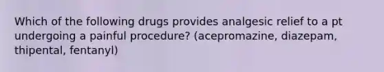 Which of the following drugs provides analgesic relief to a pt undergoing a painful procedure? (acepromazine, diazepam, thipental, fentanyl)