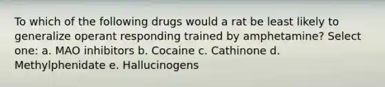 To which of the following drugs would a rat be least likely to generalize operant responding trained by amphetamine? Select one: a. MAO inhibitors b. Cocaine c. Cathinone d. Methylphenidate e. Hallucinogens