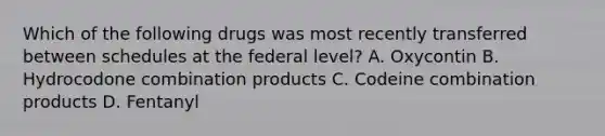 Which of the following drugs was most recently transferred between schedules at the federal level? A. Oxycontin B. Hydrocodone combination products C. Codeine combination products D. Fentanyl