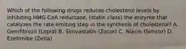 Which of the following drugs reduces cholesterol levels by inhibiting HMG-CoA reductase, (statin class) the enzyme that catalyzes the rate-limiting step in the synthesis of cholesterol? A. Gemfibrozil (Lopid) B. Simvastatin (Zocor) C. Niacin (Simcor) D. Ezetimibe (Zetia)