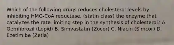 Which of the following drugs reduces cholesterol levels by inhibiting HMG-CoA reductase, (statin class) the enzyme that catalyzes the rate-limiting step in the synthesis of cholesterol? A. Gemfibrozil (Lopid) B. Simvastatin (Zocor) C. Niacin (Simcor) D. Ezetimibe (Zetia)