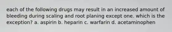 each of the following drugs may result in an increased amount of bleeding during scaling and root planing except one. which is the exception? a. aspirin b. heparin c. warfarin d. acetaminophen