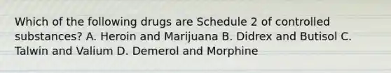 Which of the following drugs are Schedule 2 of controlled substances? A. Heroin and Marijuana B. Didrex and Butisol C. Talwin and Valium D. Demerol and Morphine