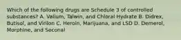 Which of the following drugs are Schedule 3 of controlled substances? A. Valium, Talwin, and Chloral Hydrate B. Didrex, Butisol, and Virilon C. Heroin, Marijuana, and LSD D. Demerol, Morphine, and Seconal