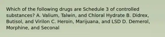 Which of the following drugs are Schedule 3 of controlled substances? A. Valium, Talwin, and Chloral Hydrate B. Didrex, Butisol, and Virilon C. Heroin, Marijuana, and LSD D. Demerol, Morphine, and Seconal