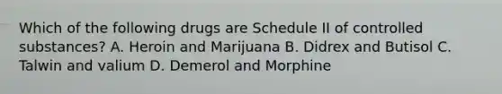 Which of the following drugs are Schedule II of controlled substances? A. Heroin and Marijuana B. Didrex and Butisol C. Talwin and valium D. Demerol and Morphine