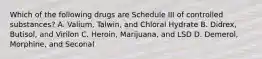 Which of the following drugs are Schedule III of controlled substances? A. Valium, Talwin, and Chloral Hydrate B. Didrex, Butisol, and Virilon C. Heroin, Marijuana, and LSD D. Demerol, Morphine, and Seconal