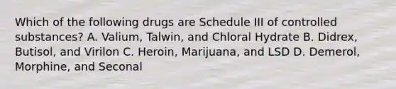 Which of the following drugs are Schedule III of controlled substances? A. Valium, Talwin, and Chloral Hydrate B. Didrex, Butisol, and Virilon C. Heroin, Marijuana, and LSD D. Demerol, Morphine, and Seconal