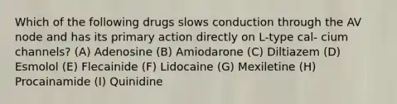 Which of the following drugs slows conduction through the AV node and has its primary action directly on L-type cal- cium channels? (A) Adenosine (B) Amiodarone (C) Diltiazem (D) Esmolol (E) Flecainide (F) Lidocaine (G) Mexiletine (H) Procainamide (I) Quinidine