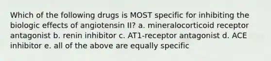 Which of the following drugs is MOST specific for inhibiting the biologic effects of angiotensin II? a. mineralocorticoid receptor antagonist b. renin inhibitor c. AT1-receptor antagonist d. ACE inhibitor e. all of the above are equally specific